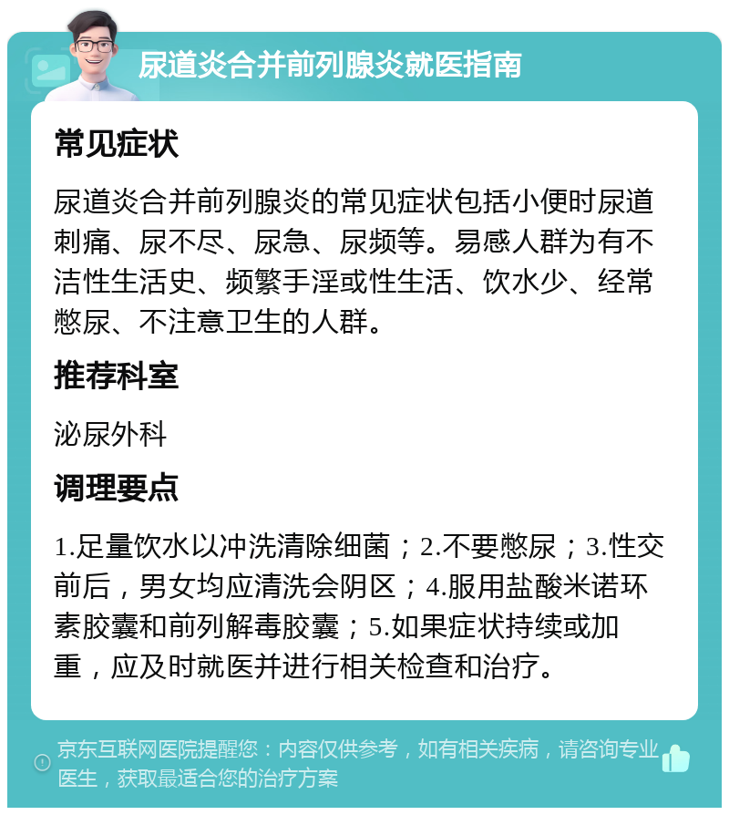 尿道炎合并前列腺炎就医指南 常见症状 尿道炎合并前列腺炎的常见症状包括小便时尿道刺痛、尿不尽、尿急、尿频等。易感人群为有不洁性生活史、频繁手淫或性生活、饮水少、经常憋尿、不注意卫生的人群。 推荐科室 泌尿外科 调理要点 1.足量饮水以冲洗清除细菌；2.不要憋尿；3.性交前后，男女均应清洗会阴区；4.服用盐酸米诺环素胶囊和前列解毒胶囊；5.如果症状持续或加重，应及时就医并进行相关检查和治疗。