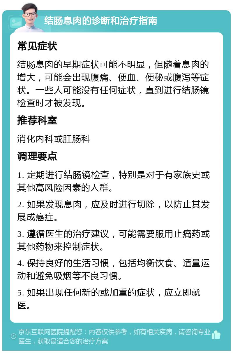 结肠息肉的诊断和治疗指南 常见症状 结肠息肉的早期症状可能不明显，但随着息肉的增大，可能会出现腹痛、便血、便秘或腹泻等症状。一些人可能没有任何症状，直到进行结肠镜检查时才被发现。 推荐科室 消化内科或肛肠科 调理要点 1. 定期进行结肠镜检查，特别是对于有家族史或其他高风险因素的人群。 2. 如果发现息肉，应及时进行切除，以防止其发展成癌症。 3. 遵循医生的治疗建议，可能需要服用止痛药或其他药物来控制症状。 4. 保持良好的生活习惯，包括均衡饮食、适量运动和避免吸烟等不良习惯。 5. 如果出现任何新的或加重的症状，应立即就医。