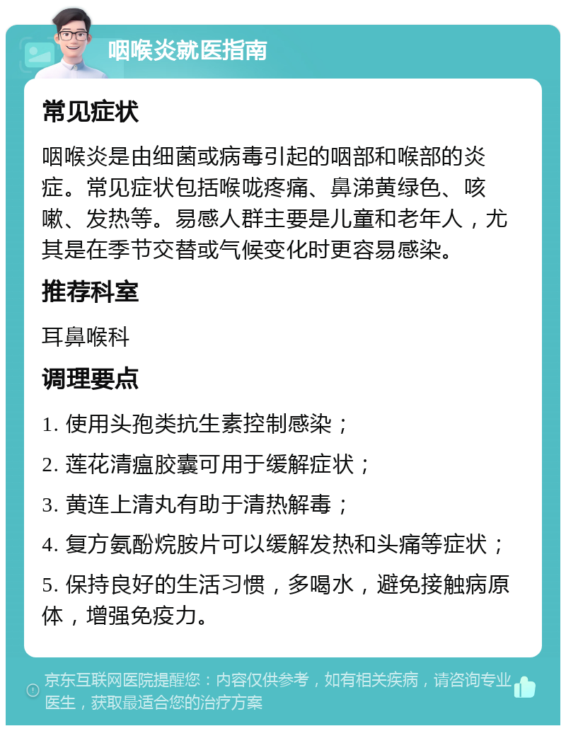 咽喉炎就医指南 常见症状 咽喉炎是由细菌或病毒引起的咽部和喉部的炎症。常见症状包括喉咙疼痛、鼻涕黄绿色、咳嗽、发热等。易感人群主要是儿童和老年人，尤其是在季节交替或气候变化时更容易感染。 推荐科室 耳鼻喉科 调理要点 1. 使用头孢类抗生素控制感染； 2. 莲花清瘟胶囊可用于缓解症状； 3. 黄连上清丸有助于清热解毒； 4. 复方氨酚烷胺片可以缓解发热和头痛等症状； 5. 保持良好的生活习惯，多喝水，避免接触病原体，增强免疫力。