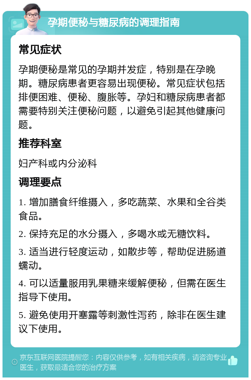 孕期便秘与糖尿病的调理指南 常见症状 孕期便秘是常见的孕期并发症，特别是在孕晚期。糖尿病患者更容易出现便秘。常见症状包括排便困难、便秘、腹胀等。孕妇和糖尿病患者都需要特别关注便秘问题，以避免引起其他健康问题。 推荐科室 妇产科或内分泌科 调理要点 1. 增加膳食纤维摄入，多吃蔬菜、水果和全谷类食品。 2. 保持充足的水分摄入，多喝水或无糖饮料。 3. 适当进行轻度运动，如散步等，帮助促进肠道蠕动。 4. 可以适量服用乳果糖来缓解便秘，但需在医生指导下使用。 5. 避免使用开塞露等刺激性泻药，除非在医生建议下使用。