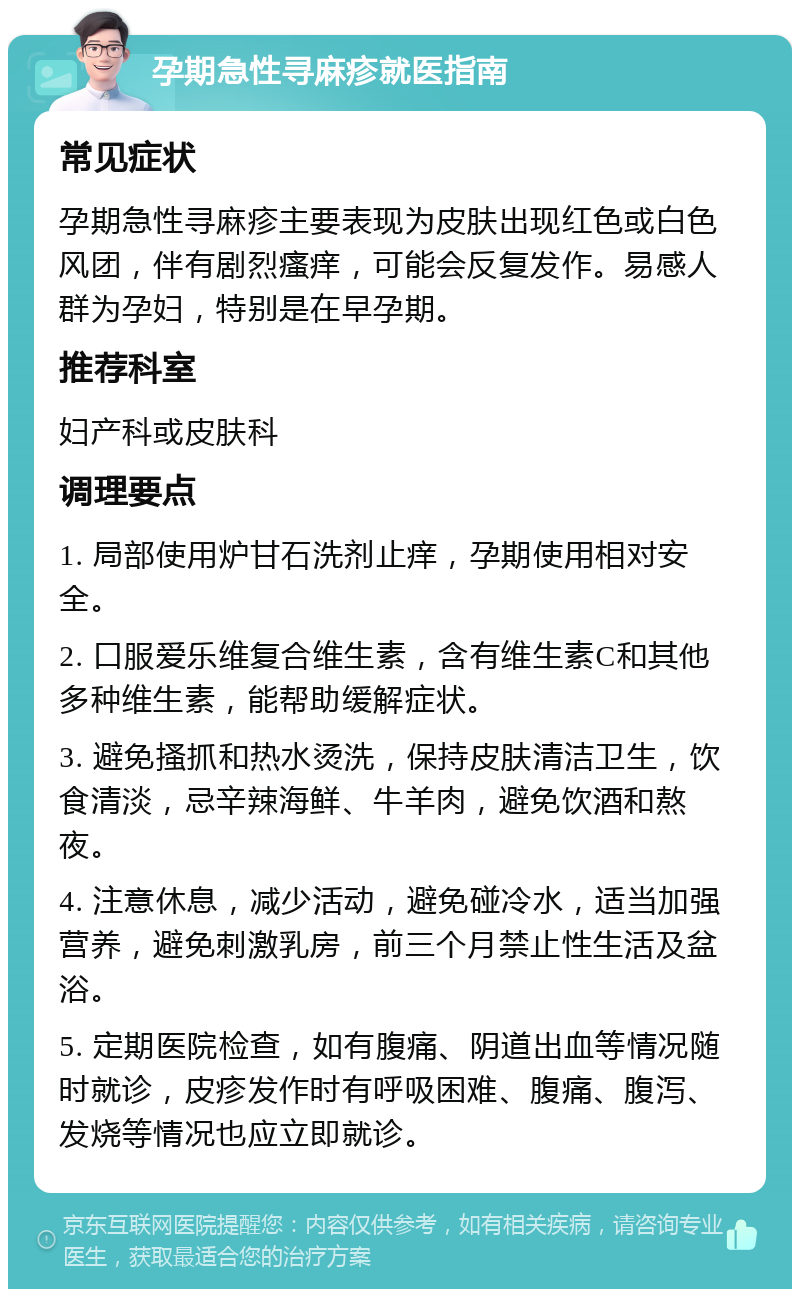 孕期急性寻麻疹就医指南 常见症状 孕期急性寻麻疹主要表现为皮肤出现红色或白色风团，伴有剧烈瘙痒，可能会反复发作。易感人群为孕妇，特别是在早孕期。 推荐科室 妇产科或皮肤科 调理要点 1. 局部使用炉甘石洗剂止痒，孕期使用相对安全。 2. 口服爱乐维复合维生素，含有维生素C和其他多种维生素，能帮助缓解症状。 3. 避免搔抓和热水烫洗，保持皮肤清洁卫生，饮食清淡，忌辛辣海鲜、牛羊肉，避免饮酒和熬夜。 4. 注意休息，减少活动，避免碰冷水，适当加强营养，避免刺激乳房，前三个月禁止性生活及盆浴。 5. 定期医院检查，如有腹痛、阴道出血等情况随时就诊，皮疹发作时有呼吸困难、腹痛、腹泻、发烧等情况也应立即就诊。