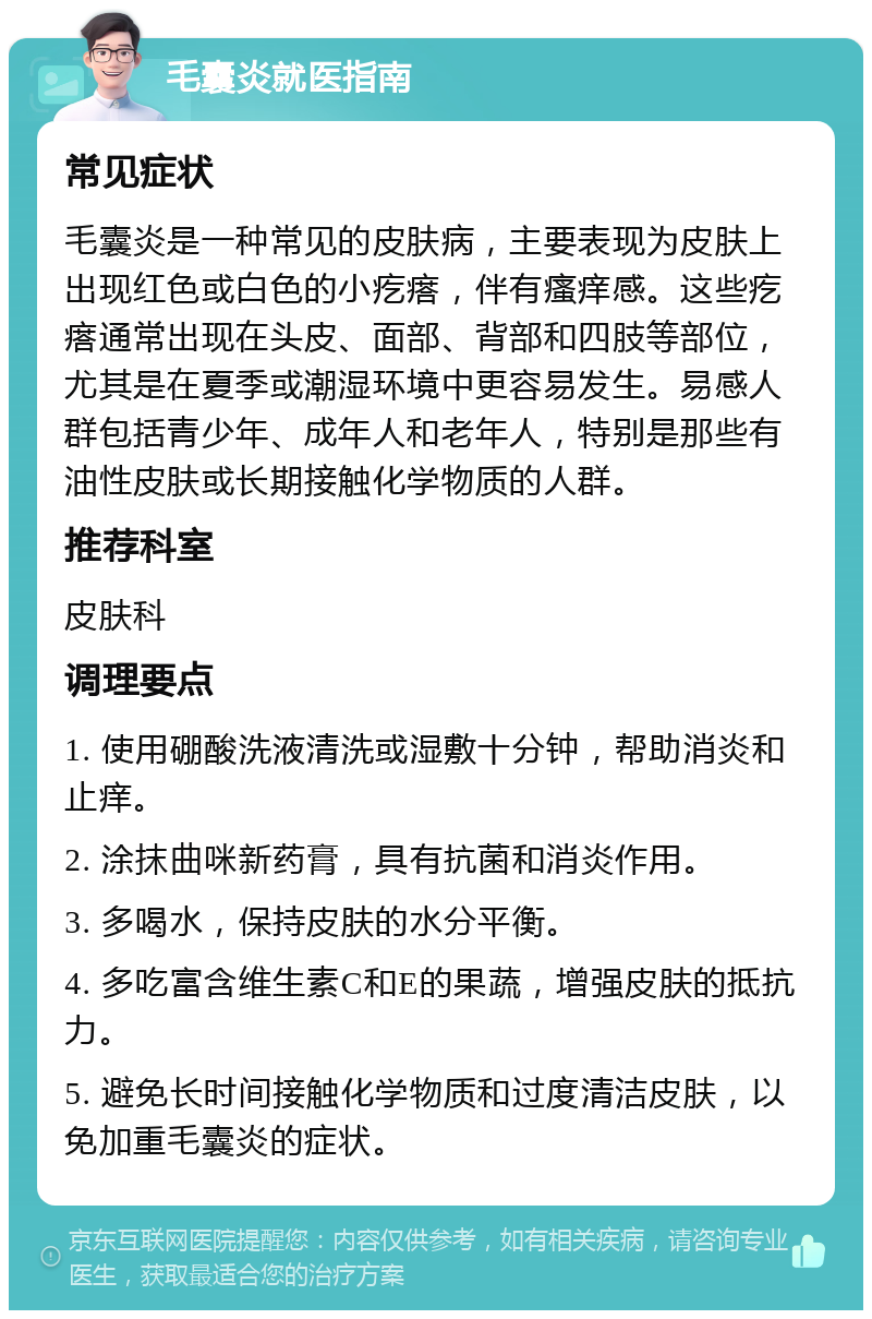 毛囊炎就医指南 常见症状 毛囊炎是一种常见的皮肤病，主要表现为皮肤上出现红色或白色的小疙瘩，伴有瘙痒感。这些疙瘩通常出现在头皮、面部、背部和四肢等部位，尤其是在夏季或潮湿环境中更容易发生。易感人群包括青少年、成年人和老年人，特别是那些有油性皮肤或长期接触化学物质的人群。 推荐科室 皮肤科 调理要点 1. 使用硼酸洗液清洗或湿敷十分钟，帮助消炎和止痒。 2. 涂抹曲咪新药膏，具有抗菌和消炎作用。 3. 多喝水，保持皮肤的水分平衡。 4. 多吃富含维生素C和E的果蔬，增强皮肤的抵抗力。 5. 避免长时间接触化学物质和过度清洁皮肤，以免加重毛囊炎的症状。