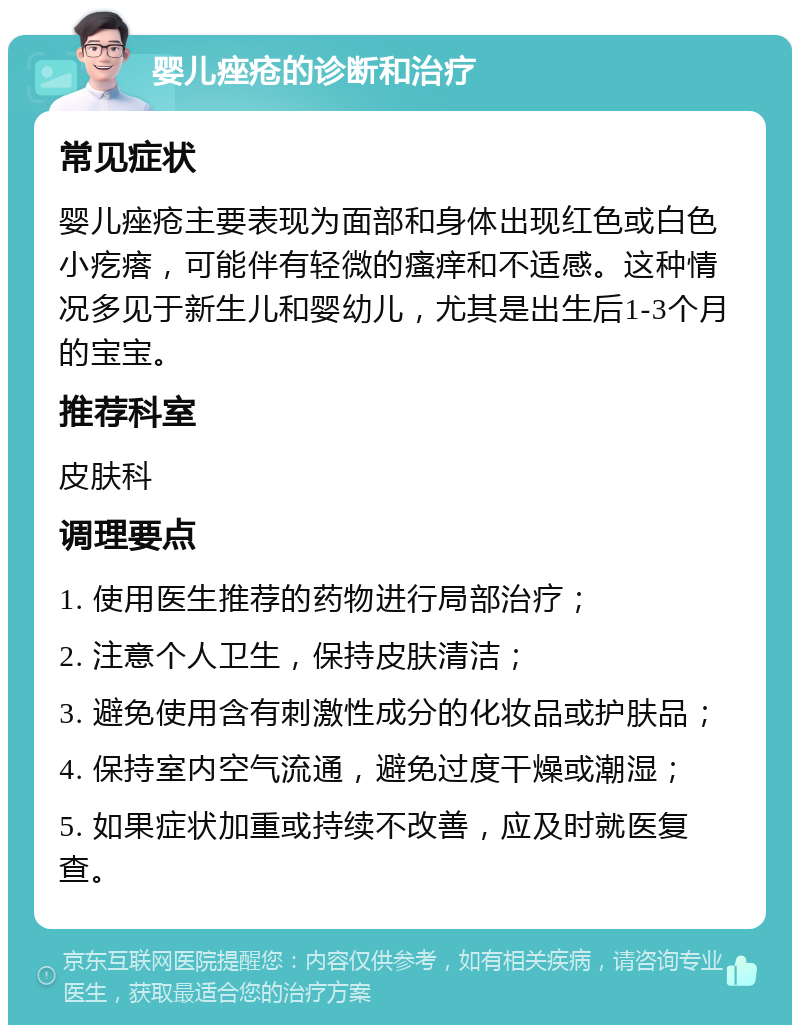 婴儿痤疮的诊断和治疗 常见症状 婴儿痤疮主要表现为面部和身体出现红色或白色小疙瘩，可能伴有轻微的瘙痒和不适感。这种情况多见于新生儿和婴幼儿，尤其是出生后1-3个月的宝宝。 推荐科室 皮肤科 调理要点 1. 使用医生推荐的药物进行局部治疗； 2. 注意个人卫生，保持皮肤清洁； 3. 避免使用含有刺激性成分的化妆品或护肤品； 4. 保持室内空气流通，避免过度干燥或潮湿； 5. 如果症状加重或持续不改善，应及时就医复查。