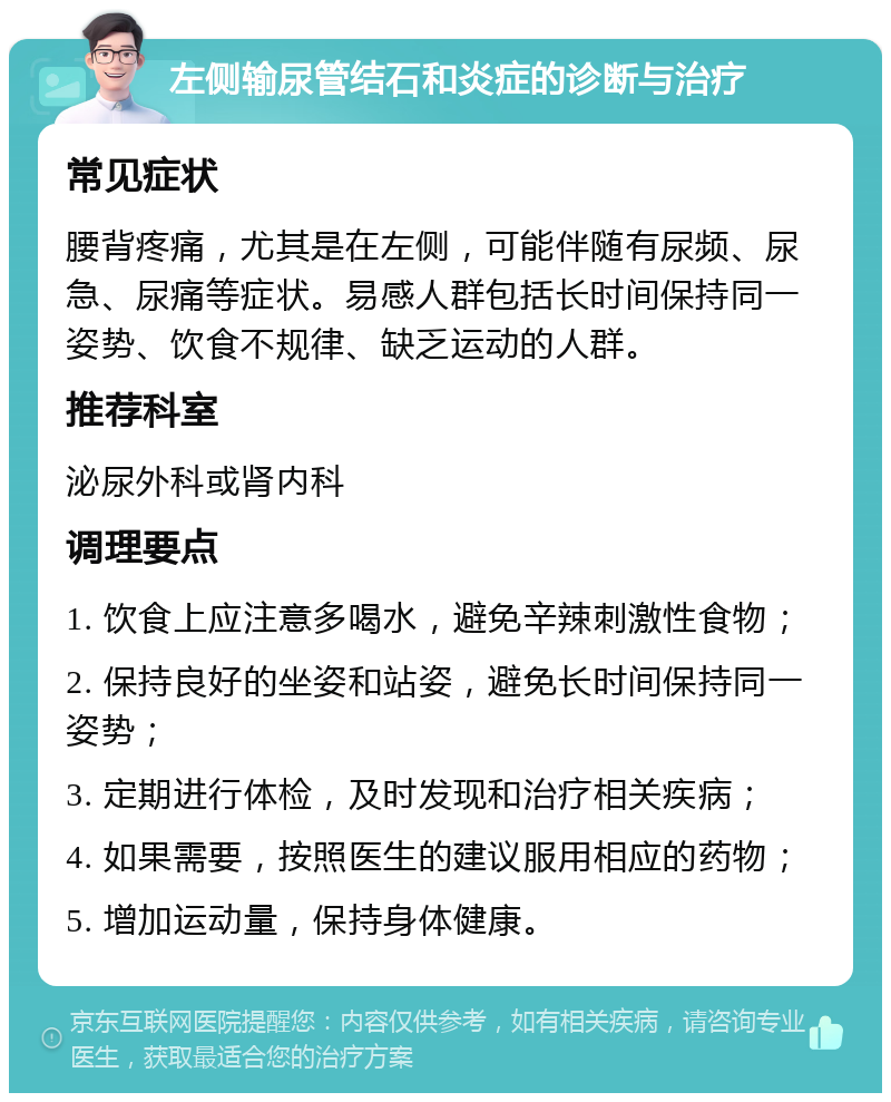 左侧输尿管结石和炎症的诊断与治疗 常见症状 腰背疼痛，尤其是在左侧，可能伴随有尿频、尿急、尿痛等症状。易感人群包括长时间保持同一姿势、饮食不规律、缺乏运动的人群。 推荐科室 泌尿外科或肾内科 调理要点 1. 饮食上应注意多喝水，避免辛辣刺激性食物； 2. 保持良好的坐姿和站姿，避免长时间保持同一姿势； 3. 定期进行体检，及时发现和治疗相关疾病； 4. 如果需要，按照医生的建议服用相应的药物； 5. 增加运动量，保持身体健康。