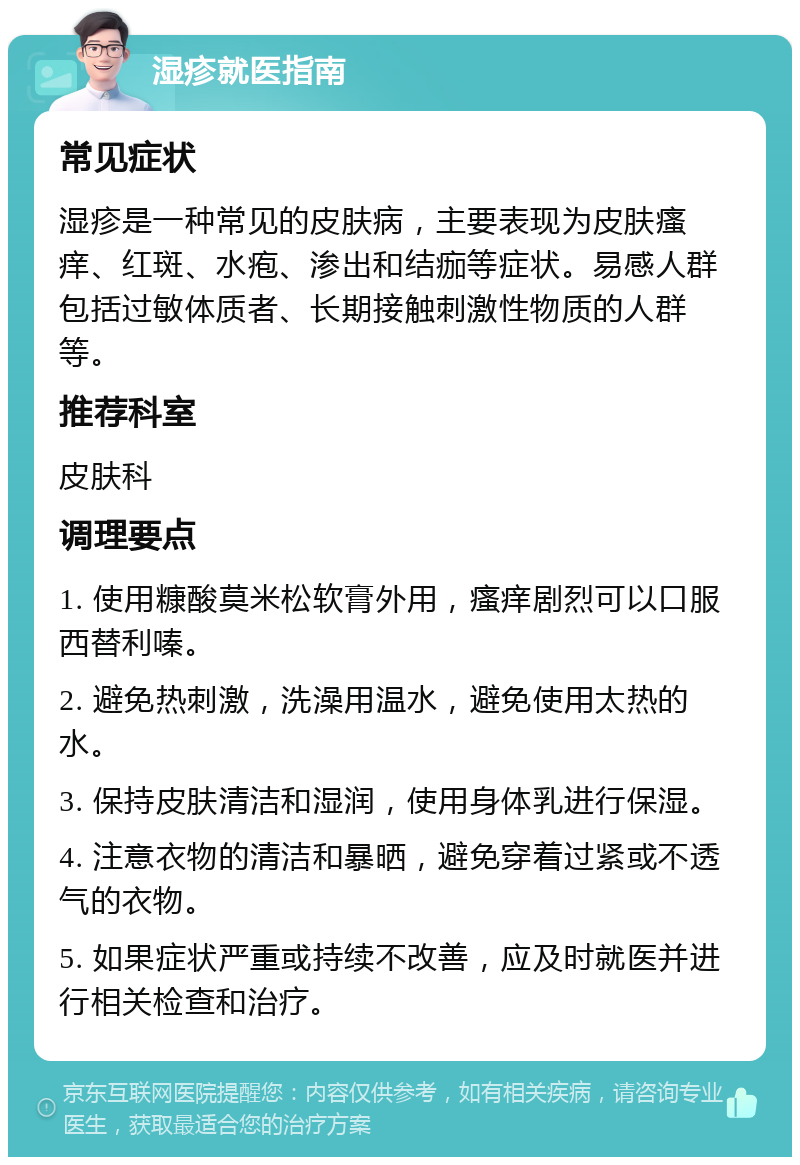 湿疹就医指南 常见症状 湿疹是一种常见的皮肤病，主要表现为皮肤瘙痒、红斑、水疱、渗出和结痂等症状。易感人群包括过敏体质者、长期接触刺激性物质的人群等。 推荐科室 皮肤科 调理要点 1. 使用糠酸莫米松软膏外用，瘙痒剧烈可以口服西替利嗪。 2. 避免热刺激，洗澡用温水，避免使用太热的水。 3. 保持皮肤清洁和湿润，使用身体乳进行保湿。 4. 注意衣物的清洁和暴晒，避免穿着过紧或不透气的衣物。 5. 如果症状严重或持续不改善，应及时就医并进行相关检查和治疗。