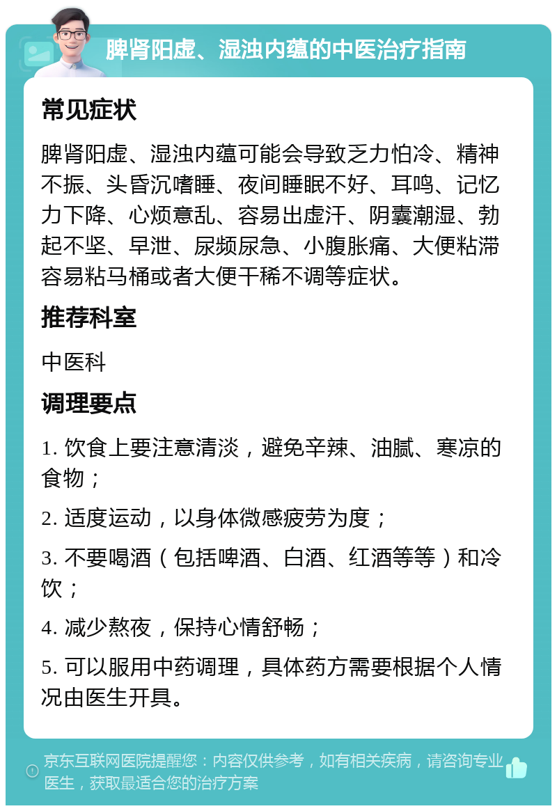 脾肾阳虚、湿浊内蕴的中医治疗指南 常见症状 脾肾阳虚、湿浊内蕴可能会导致乏力怕冷、精神不振、头昏沉嗜睡、夜间睡眠不好、耳鸣、记忆力下降、心烦意乱、容易出虚汗、阴囊潮湿、勃起不坚、早泄、尿频尿急、小腹胀痛、大便粘滞容易粘马桶或者大便干稀不调等症状。 推荐科室 中医科 调理要点 1. 饮食上要注意清淡，避免辛辣、油腻、寒凉的食物； 2. 适度运动，以身体微感疲劳为度； 3. 不要喝酒（包括啤酒、白酒、红酒等等）和冷饮； 4. 减少熬夜，保持心情舒畅； 5. 可以服用中药调理，具体药方需要根据个人情况由医生开具。