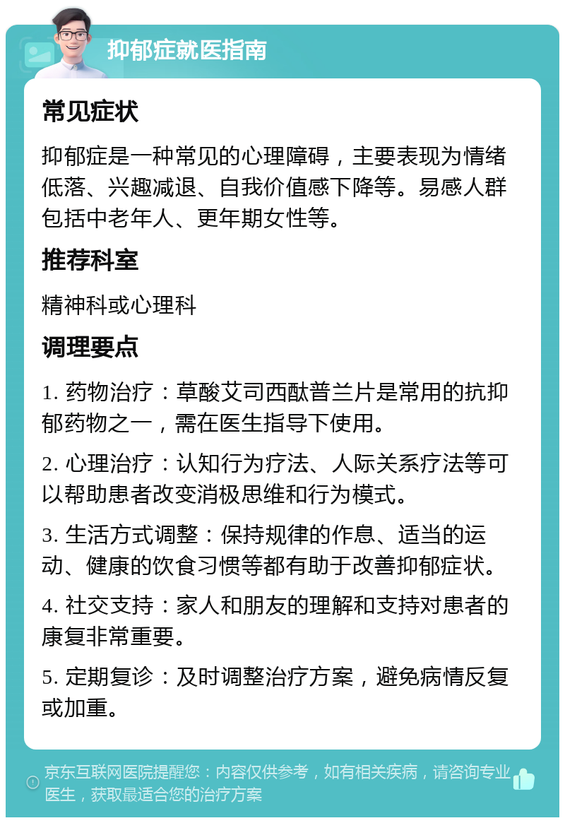 抑郁症就医指南 常见症状 抑郁症是一种常见的心理障碍，主要表现为情绪低落、兴趣减退、自我价值感下降等。易感人群包括中老年人、更年期女性等。 推荐科室 精神科或心理科 调理要点 1. 药物治疗：草酸艾司西酞普兰片是常用的抗抑郁药物之一，需在医生指导下使用。 2. 心理治疗：认知行为疗法、人际关系疗法等可以帮助患者改变消极思维和行为模式。 3. 生活方式调整：保持规律的作息、适当的运动、健康的饮食习惯等都有助于改善抑郁症状。 4. 社交支持：家人和朋友的理解和支持对患者的康复非常重要。 5. 定期复诊：及时调整治疗方案，避免病情反复或加重。