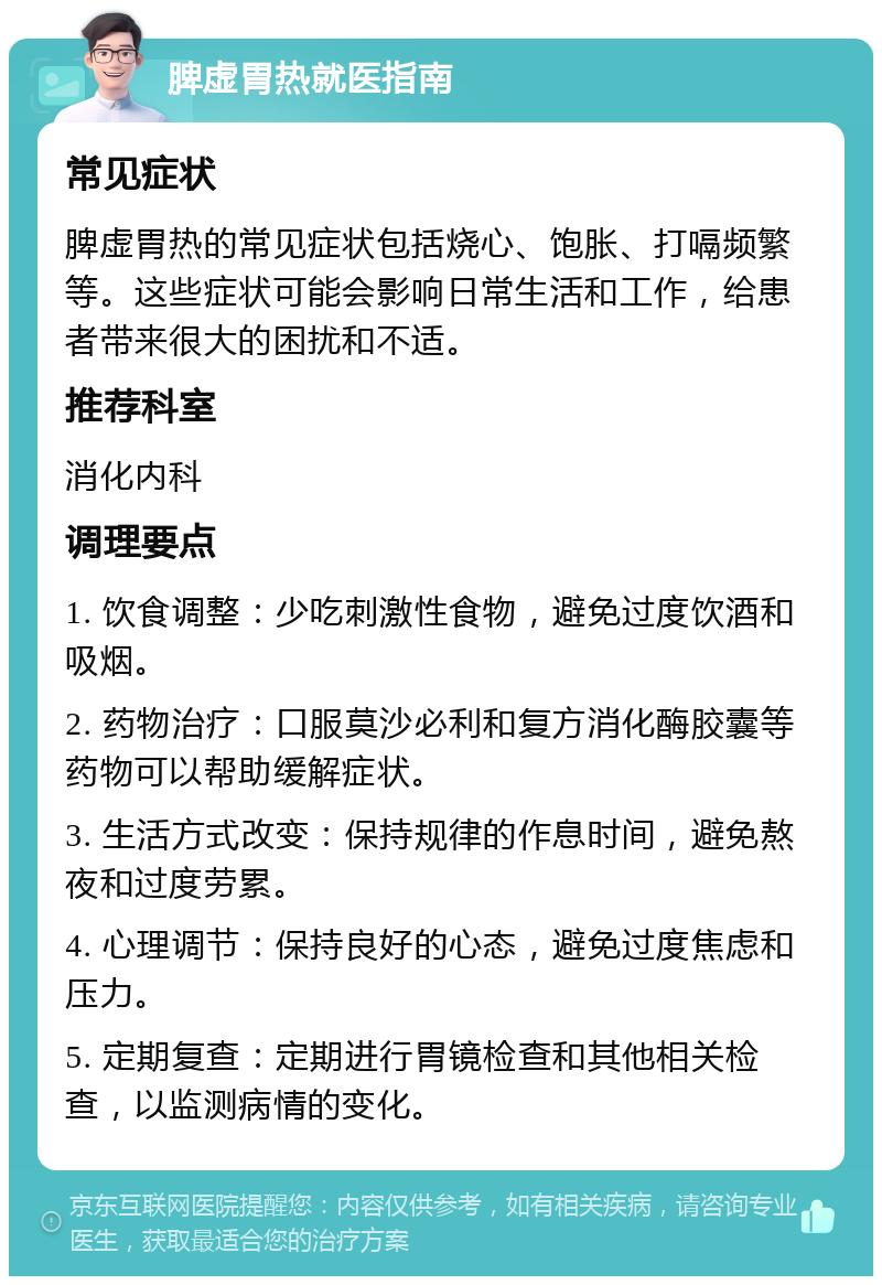 脾虚胃热就医指南 常见症状 脾虚胃热的常见症状包括烧心、饱胀、打嗝频繁等。这些症状可能会影响日常生活和工作，给患者带来很大的困扰和不适。 推荐科室 消化内科 调理要点 1. 饮食调整：少吃刺激性食物，避免过度饮酒和吸烟。 2. 药物治疗：口服莫沙必利和复方消化酶胶囊等药物可以帮助缓解症状。 3. 生活方式改变：保持规律的作息时间，避免熬夜和过度劳累。 4. 心理调节：保持良好的心态，避免过度焦虑和压力。 5. 定期复查：定期进行胃镜检查和其他相关检查，以监测病情的变化。