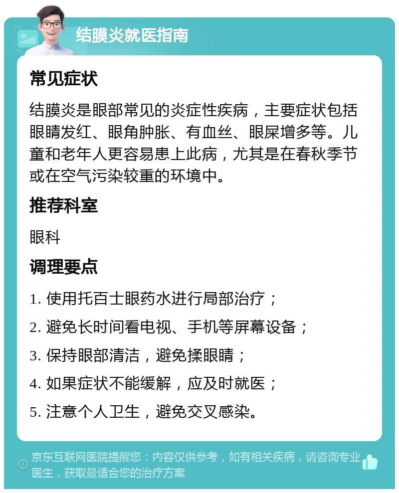 结膜炎就医指南 常见症状 结膜炎是眼部常见的炎症性疾病，主要症状包括眼睛发红、眼角肿胀、有血丝、眼屎增多等。儿童和老年人更容易患上此病，尤其是在春秋季节或在空气污染较重的环境中。 推荐科室 眼科 调理要点 1. 使用托百士眼药水进行局部治疗； 2. 避免长时间看电视、手机等屏幕设备； 3. 保持眼部清洁，避免揉眼睛； 4. 如果症状不能缓解，应及时就医； 5. 注意个人卫生，避免交叉感染。