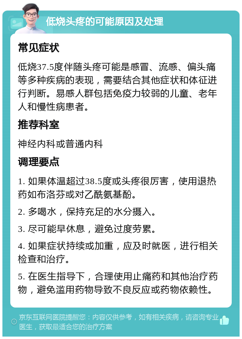 低烧头疼的可能原因及处理 常见症状 低烧37.5度伴随头疼可能是感冒、流感、偏头痛等多种疾病的表现，需要结合其他症状和体征进行判断。易感人群包括免疫力较弱的儿童、老年人和慢性病患者。 推荐科室 神经内科或普通内科 调理要点 1. 如果体温超过38.5度或头疼很厉害，使用退热药如布洛芬或对乙酰氨基酚。 2. 多喝水，保持充足的水分摄入。 3. 尽可能早休息，避免过度劳累。 4. 如果症状持续或加重，应及时就医，进行相关检查和治疗。 5. 在医生指导下，合理使用止痛药和其他治疗药物，避免滥用药物导致不良反应或药物依赖性。