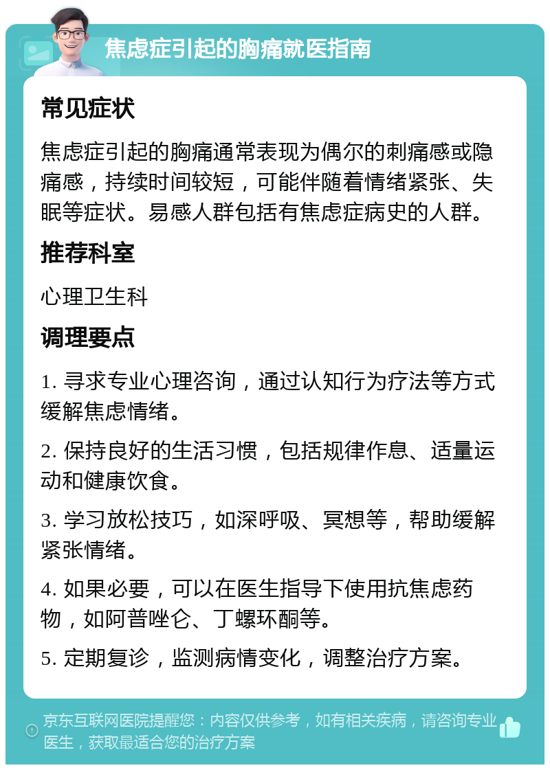 焦虑症引起的胸痛就医指南 常见症状 焦虑症引起的胸痛通常表现为偶尔的刺痛感或隐痛感，持续时间较短，可能伴随着情绪紧张、失眠等症状。易感人群包括有焦虑症病史的人群。 推荐科室 心理卫生科 调理要点 1. 寻求专业心理咨询，通过认知行为疗法等方式缓解焦虑情绪。 2. 保持良好的生活习惯，包括规律作息、适量运动和健康饮食。 3. 学习放松技巧，如深呼吸、冥想等，帮助缓解紧张情绪。 4. 如果必要，可以在医生指导下使用抗焦虑药物，如阿普唑仑、丁螺环酮等。 5. 定期复诊，监测病情变化，调整治疗方案。