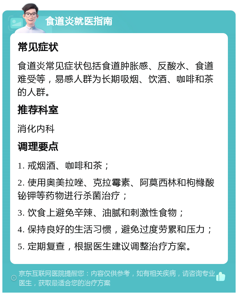 食道炎就医指南 常见症状 食道炎常见症状包括食道肿胀感、反酸水、食道难受等，易感人群为长期吸烟、饮酒、咖啡和茶的人群。 推荐科室 消化内科 调理要点 1. 戒烟酒、咖啡和茶； 2. 使用奥美拉唑、克拉霉素、阿莫西林和枸橼酸铋钾等药物进行杀菌治疗； 3. 饮食上避免辛辣、油腻和刺激性食物； 4. 保持良好的生活习惯，避免过度劳累和压力； 5. 定期复查，根据医生建议调整治疗方案。