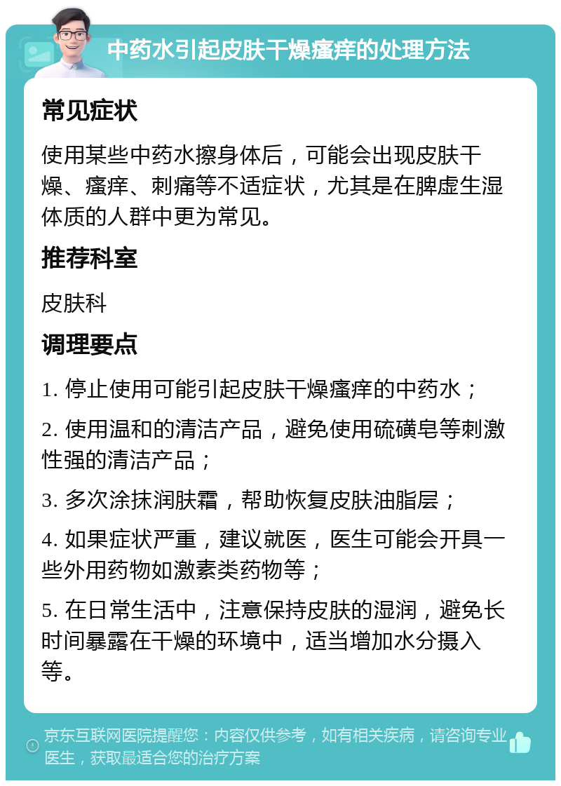 中药水引起皮肤干燥瘙痒的处理方法 常见症状 使用某些中药水擦身体后，可能会出现皮肤干燥、瘙痒、刺痛等不适症状，尤其是在脾虚生湿体质的人群中更为常见。 推荐科室 皮肤科 调理要点 1. 停止使用可能引起皮肤干燥瘙痒的中药水； 2. 使用温和的清洁产品，避免使用硫磺皂等刺激性强的清洁产品； 3. 多次涂抹润肤霜，帮助恢复皮肤油脂层； 4. 如果症状严重，建议就医，医生可能会开具一些外用药物如激素类药物等； 5. 在日常生活中，注意保持皮肤的湿润，避免长时间暴露在干燥的环境中，适当增加水分摄入等。