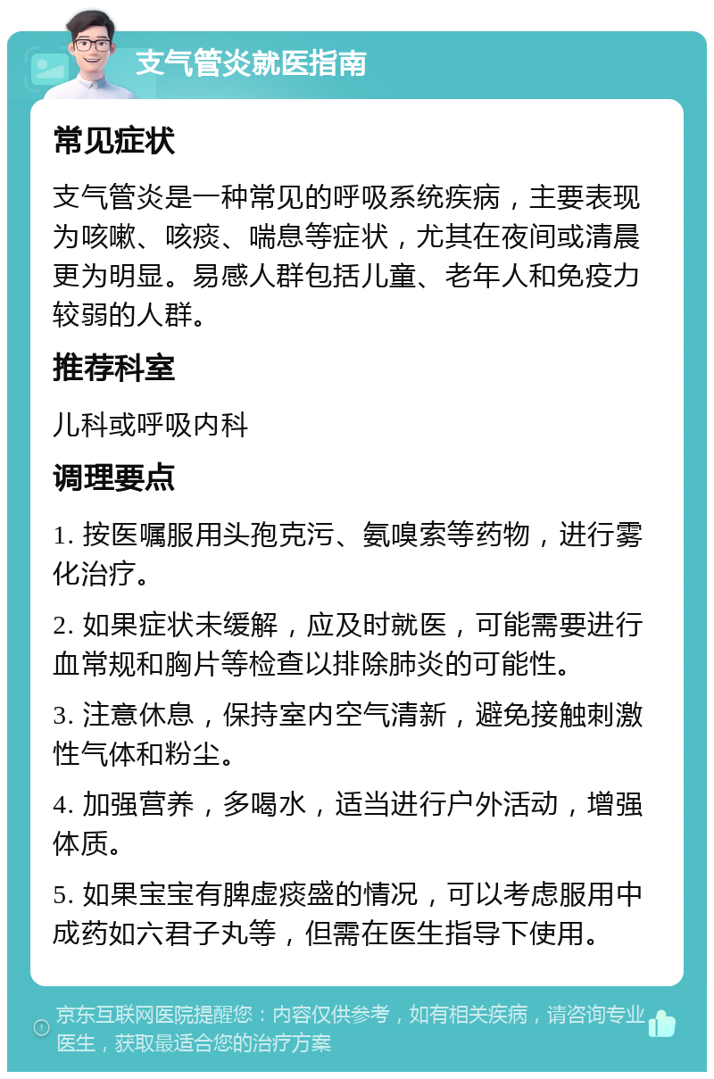 支气管炎就医指南 常见症状 支气管炎是一种常见的呼吸系统疾病，主要表现为咳嗽、咳痰、喘息等症状，尤其在夜间或清晨更为明显。易感人群包括儿童、老年人和免疫力较弱的人群。 推荐科室 儿科或呼吸内科 调理要点 1. 按医嘱服用头孢克污、氨嗅索等药物，进行雾化治疗。 2. 如果症状未缓解，应及时就医，可能需要进行血常规和胸片等检查以排除肺炎的可能性。 3. 注意休息，保持室内空气清新，避免接触刺激性气体和粉尘。 4. 加强营养，多喝水，适当进行户外活动，增强体质。 5. 如果宝宝有脾虚痰盛的情况，可以考虑服用中成药如六君子丸等，但需在医生指导下使用。