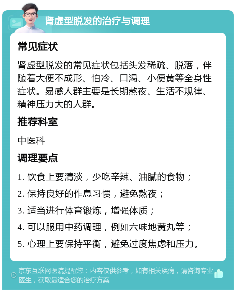 肾虚型脱发的治疗与调理 常见症状 肾虚型脱发的常见症状包括头发稀疏、脱落，伴随着大便不成形、怕冷、口渴、小便黄等全身性症状。易感人群主要是长期熬夜、生活不规律、精神压力大的人群。 推荐科室 中医科 调理要点 1. 饮食上要清淡，少吃辛辣、油腻的食物； 2. 保持良好的作息习惯，避免熬夜； 3. 适当进行体育锻炼，增强体质； 4. 可以服用中药调理，例如六味地黄丸等； 5. 心理上要保持平衡，避免过度焦虑和压力。