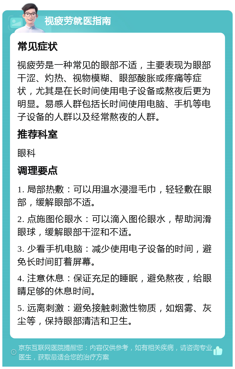 视疲劳就医指南 常见症状 视疲劳是一种常见的眼部不适，主要表现为眼部干涩、灼热、视物模糊、眼部酸胀或疼痛等症状，尤其是在长时间使用电子设备或熬夜后更为明显。易感人群包括长时间使用电脑、手机等电子设备的人群以及经常熬夜的人群。 推荐科室 眼科 调理要点 1. 局部热敷：可以用温水浸湿毛巾，轻轻敷在眼部，缓解眼部不适。 2. 点施图伦眼水：可以滴入图伦眼水，帮助润滑眼球，缓解眼部干涩和不适。 3. 少看手机电脑：减少使用电子设备的时间，避免长时间盯着屏幕。 4. 注意休息：保证充足的睡眠，避免熬夜，给眼睛足够的休息时间。 5. 远离刺激：避免接触刺激性物质，如烟雾、灰尘等，保持眼部清洁和卫生。