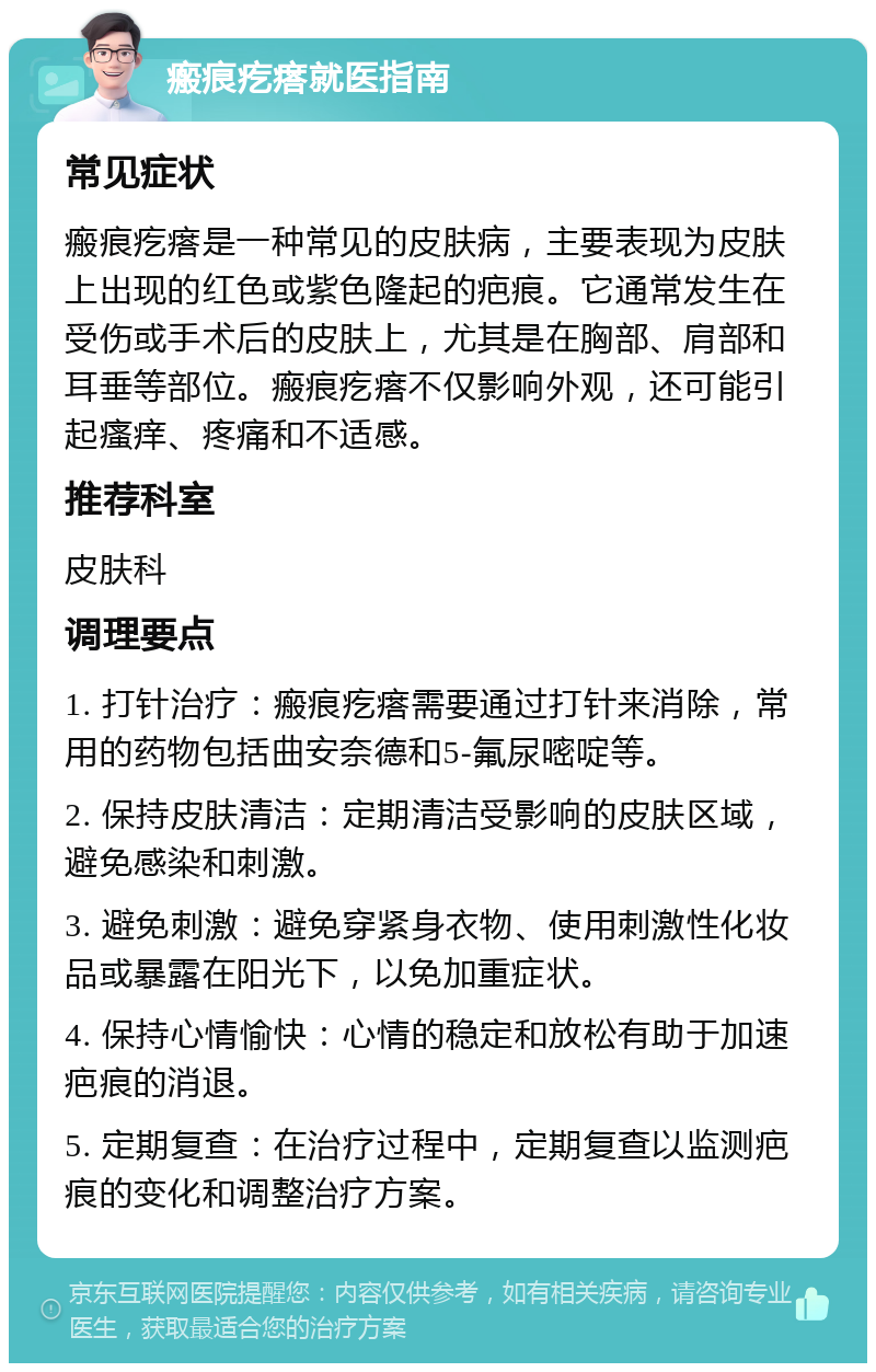 瘢痕疙瘩就医指南 常见症状 瘢痕疙瘩是一种常见的皮肤病，主要表现为皮肤上出现的红色或紫色隆起的疤痕。它通常发生在受伤或手术后的皮肤上，尤其是在胸部、肩部和耳垂等部位。瘢痕疙瘩不仅影响外观，还可能引起瘙痒、疼痛和不适感。 推荐科室 皮肤科 调理要点 1. 打针治疗：瘢痕疙瘩需要通过打针来消除，常用的药物包括曲安奈德和5-氟尿嘧啶等。 2. 保持皮肤清洁：定期清洁受影响的皮肤区域，避免感染和刺激。 3. 避免刺激：避免穿紧身衣物、使用刺激性化妆品或暴露在阳光下，以免加重症状。 4. 保持心情愉快：心情的稳定和放松有助于加速疤痕的消退。 5. 定期复查：在治疗过程中，定期复查以监测疤痕的变化和调整治疗方案。