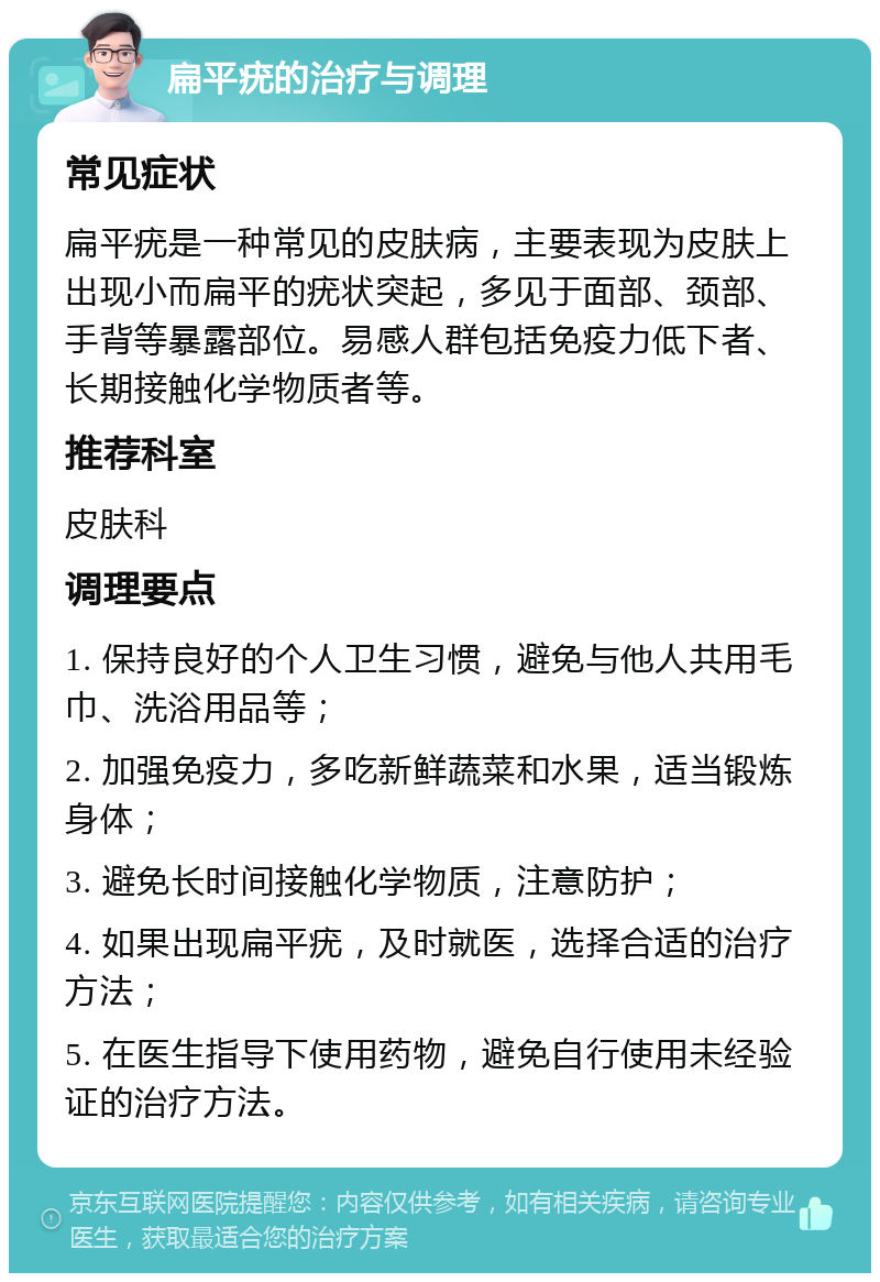 扁平疣的治疗与调理 常见症状 扁平疣是一种常见的皮肤病，主要表现为皮肤上出现小而扁平的疣状突起，多见于面部、颈部、手背等暴露部位。易感人群包括免疫力低下者、长期接触化学物质者等。 推荐科室 皮肤科 调理要点 1. 保持良好的个人卫生习惯，避免与他人共用毛巾、洗浴用品等； 2. 加强免疫力，多吃新鲜蔬菜和水果，适当锻炼身体； 3. 避免长时间接触化学物质，注意防护； 4. 如果出现扁平疣，及时就医，选择合适的治疗方法； 5. 在医生指导下使用药物，避免自行使用未经验证的治疗方法。