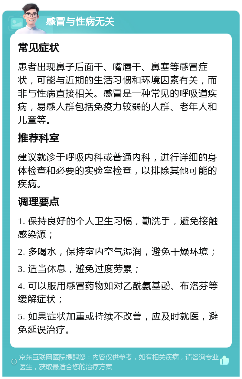 感冒与性病无关 常见症状 患者出现鼻子后面干、嘴唇干、鼻塞等感冒症状，可能与近期的生活习惯和环境因素有关，而非与性病直接相关。感冒是一种常见的呼吸道疾病，易感人群包括免疫力较弱的人群、老年人和儿童等。 推荐科室 建议就诊于呼吸内科或普通内科，进行详细的身体检查和必要的实验室检查，以排除其他可能的疾病。 调理要点 1. 保持良好的个人卫生习惯，勤洗手，避免接触感染源； 2. 多喝水，保持室内空气湿润，避免干燥环境； 3. 适当休息，避免过度劳累； 4. 可以服用感冒药物如对乙酰氨基酚、布洛芬等缓解症状； 5. 如果症状加重或持续不改善，应及时就医，避免延误治疗。