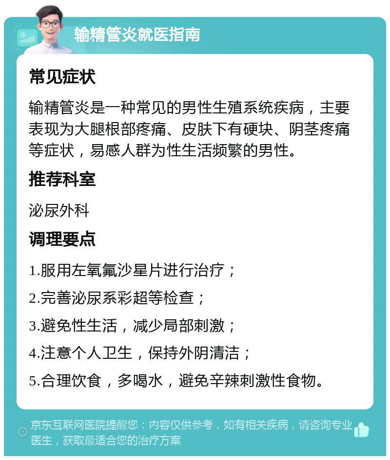 输精管炎就医指南 常见症状 输精管炎是一种常见的男性生殖系统疾病，主要表现为大腿根部疼痛、皮肤下有硬块、阴茎疼痛等症状，易感人群为性生活频繁的男性。 推荐科室 泌尿外科 调理要点 1.服用左氧氟沙星片进行治疗； 2.完善泌尿系彩超等检查； 3.避免性生活，减少局部刺激； 4.注意个人卫生，保持外阴清洁； 5.合理饮食，多喝水，避免辛辣刺激性食物。