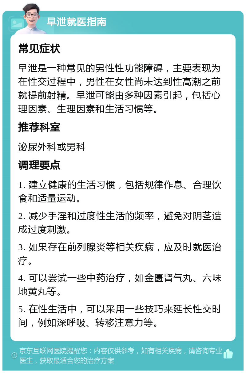 早泄就医指南 常见症状 早泄是一种常见的男性性功能障碍，主要表现为在性交过程中，男性在女性尚未达到性高潮之前就提前射精。早泄可能由多种因素引起，包括心理因素、生理因素和生活习惯等。 推荐科室 泌尿外科或男科 调理要点 1. 建立健康的生活习惯，包括规律作息、合理饮食和适量运动。 2. 减少手淫和过度性生活的频率，避免对阴茎造成过度刺激。 3. 如果存在前列腺炎等相关疾病，应及时就医治疗。 4. 可以尝试一些中药治疗，如金匮肾气丸、六味地黄丸等。 5. 在性生活中，可以采用一些技巧来延长性交时间，例如深呼吸、转移注意力等。