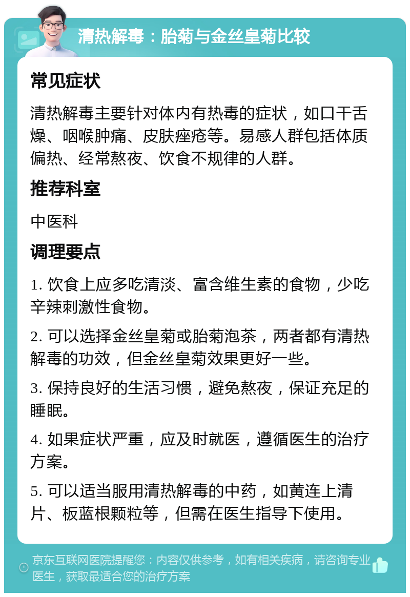 清热解毒：胎菊与金丝皇菊比较 常见症状 清热解毒主要针对体内有热毒的症状，如口干舌燥、咽喉肿痛、皮肤痤疮等。易感人群包括体质偏热、经常熬夜、饮食不规律的人群。 推荐科室 中医科 调理要点 1. 饮食上应多吃清淡、富含维生素的食物，少吃辛辣刺激性食物。 2. 可以选择金丝皇菊或胎菊泡茶，两者都有清热解毒的功效，但金丝皇菊效果更好一些。 3. 保持良好的生活习惯，避免熬夜，保证充足的睡眠。 4. 如果症状严重，应及时就医，遵循医生的治疗方案。 5. 可以适当服用清热解毒的中药，如黄连上清片、板蓝根颗粒等，但需在医生指导下使用。