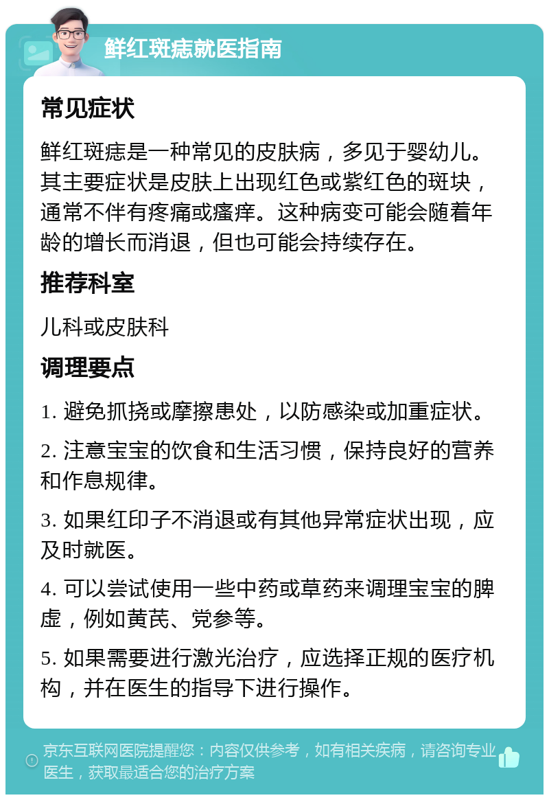 鲜红斑痣就医指南 常见症状 鲜红斑痣是一种常见的皮肤病，多见于婴幼儿。其主要症状是皮肤上出现红色或紫红色的斑块，通常不伴有疼痛或瘙痒。这种病变可能会随着年龄的增长而消退，但也可能会持续存在。 推荐科室 儿科或皮肤科 调理要点 1. 避免抓挠或摩擦患处，以防感染或加重症状。 2. 注意宝宝的饮食和生活习惯，保持良好的营养和作息规律。 3. 如果红印子不消退或有其他异常症状出现，应及时就医。 4. 可以尝试使用一些中药或草药来调理宝宝的脾虚，例如黄芪、党参等。 5. 如果需要进行激光治疗，应选择正规的医疗机构，并在医生的指导下进行操作。