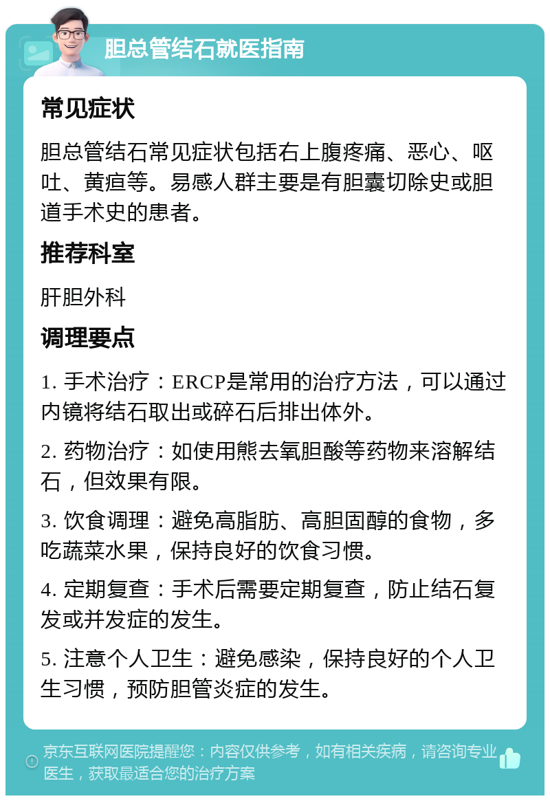 胆总管结石就医指南 常见症状 胆总管结石常见症状包括右上腹疼痛、恶心、呕吐、黄疸等。易感人群主要是有胆囊切除史或胆道手术史的患者。 推荐科室 肝胆外科 调理要点 1. 手术治疗：ERCP是常用的治疗方法，可以通过内镜将结石取出或碎石后排出体外。 2. 药物治疗：如使用熊去氧胆酸等药物来溶解结石，但效果有限。 3. 饮食调理：避免高脂肪、高胆固醇的食物，多吃蔬菜水果，保持良好的饮食习惯。 4. 定期复查：手术后需要定期复查，防止结石复发或并发症的发生。 5. 注意个人卫生：避免感染，保持良好的个人卫生习惯，预防胆管炎症的发生。