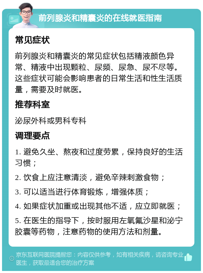 前列腺炎和精囊炎的在线就医指南 常见症状 前列腺炎和精囊炎的常见症状包括精液颜色异常、精液中出现颗粒、尿频、尿急、尿不尽等。这些症状可能会影响患者的日常生活和性生活质量，需要及时就医。 推荐科室 泌尿外科或男科专科 调理要点 1. 避免久坐、熬夜和过度劳累，保持良好的生活习惯； 2. 饮食上应注意清淡，避免辛辣刺激食物； 3. 可以适当进行体育锻炼，增强体质； 4. 如果症状加重或出现其他不适，应立即就医； 5. 在医生的指导下，按时服用左氧氟沙星和泌宁胶囊等药物，注意药物的使用方法和剂量。