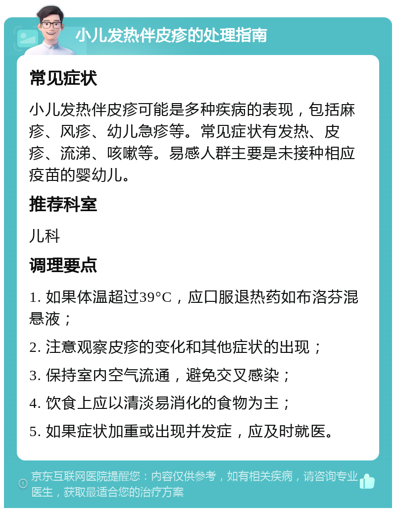 小儿发热伴皮疹的处理指南 常见症状 小儿发热伴皮疹可能是多种疾病的表现，包括麻疹、风疹、幼儿急疹等。常见症状有发热、皮疹、流涕、咳嗽等。易感人群主要是未接种相应疫苗的婴幼儿。 推荐科室 儿科 调理要点 1. 如果体温超过39°C，应口服退热药如布洛芬混悬液； 2. 注意观察皮疹的变化和其他症状的出现； 3. 保持室内空气流通，避免交叉感染； 4. 饮食上应以清淡易消化的食物为主； 5. 如果症状加重或出现并发症，应及时就医。