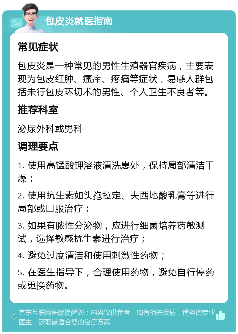 包皮炎就医指南 常见症状 包皮炎是一种常见的男性生殖器官疾病，主要表现为包皮红肿、瘙痒、疼痛等症状，易感人群包括未行包皮环切术的男性、个人卫生不良者等。 推荐科室 泌尿外科或男科 调理要点 1. 使用高锰酸钾溶液清洗患处，保持局部清洁干燥； 2. 使用抗生素如头孢拉定、夫西地酸乳膏等进行局部或口服治疗； 3. 如果有脓性分泌物，应进行细菌培养药敏测试，选择敏感抗生素进行治疗； 4. 避免过度清洁和使用刺激性药物； 5. 在医生指导下，合理使用药物，避免自行停药或更换药物。