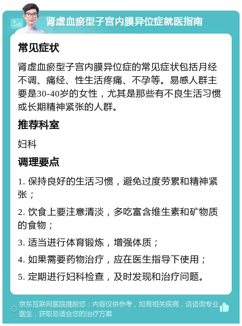 肾虚血瘀型子宫内膜异位症就医指南 常见症状 肾虚血瘀型子宫内膜异位症的常见症状包括月经不调、痛经、性生活疼痛、不孕等。易感人群主要是30-40岁的女性，尤其是那些有不良生活习惯或长期精神紧张的人群。 推荐科室 妇科 调理要点 1. 保持良好的生活习惯，避免过度劳累和精神紧张； 2. 饮食上要注意清淡，多吃富含维生素和矿物质的食物； 3. 适当进行体育锻炼，增强体质； 4. 如果需要药物治疗，应在医生指导下使用； 5. 定期进行妇科检查，及时发现和治疗问题。