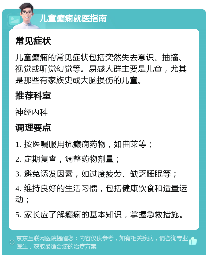 儿童癫痫就医指南 常见症状 儿童癫痫的常见症状包括突然失去意识、抽搐、视觉或听觉幻觉等。易感人群主要是儿童，尤其是那些有家族史或大脑损伤的儿童。 推荐科室 神经内科 调理要点 1. 按医嘱服用抗癫痫药物，如曲莱等； 2. 定期复查，调整药物剂量； 3. 避免诱发因素，如过度疲劳、缺乏睡眠等； 4. 维持良好的生活习惯，包括健康饮食和适量运动； 5. 家长应了解癫痫的基本知识，掌握急救措施。