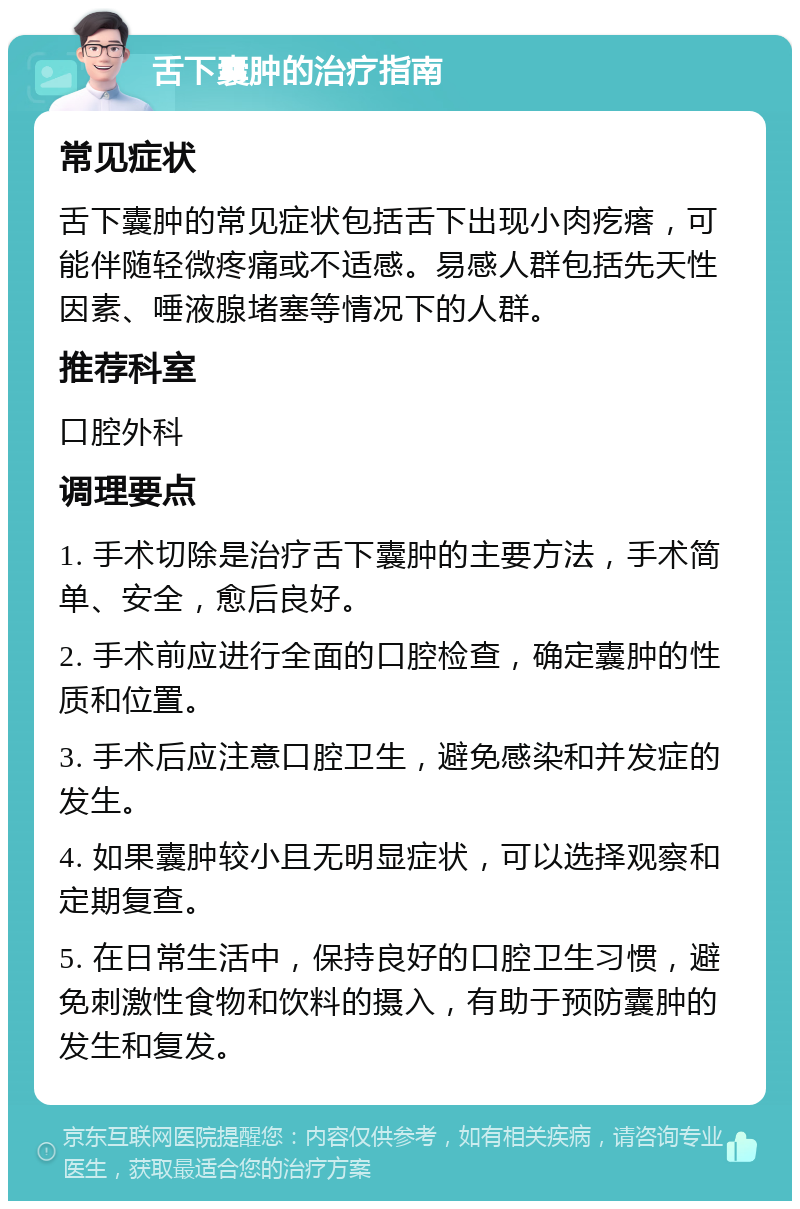 舌下囊肿的治疗指南 常见症状 舌下囊肿的常见症状包括舌下出现小肉疙瘩，可能伴随轻微疼痛或不适感。易感人群包括先天性因素、唾液腺堵塞等情况下的人群。 推荐科室 口腔外科 调理要点 1. 手术切除是治疗舌下囊肿的主要方法，手术简单、安全，愈后良好。 2. 手术前应进行全面的口腔检查，确定囊肿的性质和位置。 3. 手术后应注意口腔卫生，避免感染和并发症的发生。 4. 如果囊肿较小且无明显症状，可以选择观察和定期复查。 5. 在日常生活中，保持良好的口腔卫生习惯，避免刺激性食物和饮料的摄入，有助于预防囊肿的发生和复发。