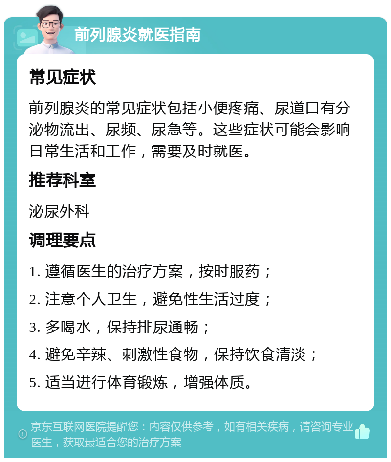 前列腺炎就医指南 常见症状 前列腺炎的常见症状包括小便疼痛、尿道口有分泌物流出、尿频、尿急等。这些症状可能会影响日常生活和工作，需要及时就医。 推荐科室 泌尿外科 调理要点 1. 遵循医生的治疗方案，按时服药； 2. 注意个人卫生，避免性生活过度； 3. 多喝水，保持排尿通畅； 4. 避免辛辣、刺激性食物，保持饮食清淡； 5. 适当进行体育锻炼，增强体质。