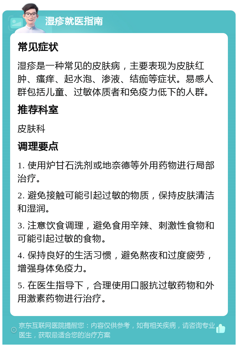 湿疹就医指南 常见症状 湿疹是一种常见的皮肤病，主要表现为皮肤红肿、瘙痒、起水泡、渗液、结痂等症状。易感人群包括儿童、过敏体质者和免疫力低下的人群。 推荐科室 皮肤科 调理要点 1. 使用炉甘石洗剂或地奈德等外用药物进行局部治疗。 2. 避免接触可能引起过敏的物质，保持皮肤清洁和湿润。 3. 注意饮食调理，避免食用辛辣、刺激性食物和可能引起过敏的食物。 4. 保持良好的生活习惯，避免熬夜和过度疲劳，增强身体免疫力。 5. 在医生指导下，合理使用口服抗过敏药物和外用激素药物进行治疗。