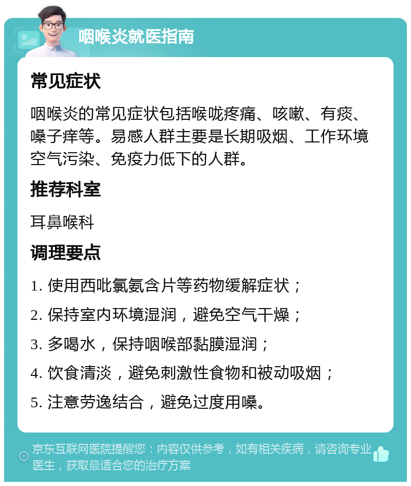 咽喉炎就医指南 常见症状 咽喉炎的常见症状包括喉咙疼痛、咳嗽、有痰、嗓子痒等。易感人群主要是长期吸烟、工作环境空气污染、免疫力低下的人群。 推荐科室 耳鼻喉科 调理要点 1. 使用西吡氯氨含片等药物缓解症状； 2. 保持室内环境湿润，避免空气干燥； 3. 多喝水，保持咽喉部黏膜湿润； 4. 饮食清淡，避免刺激性食物和被动吸烟； 5. 注意劳逸结合，避免过度用嗓。