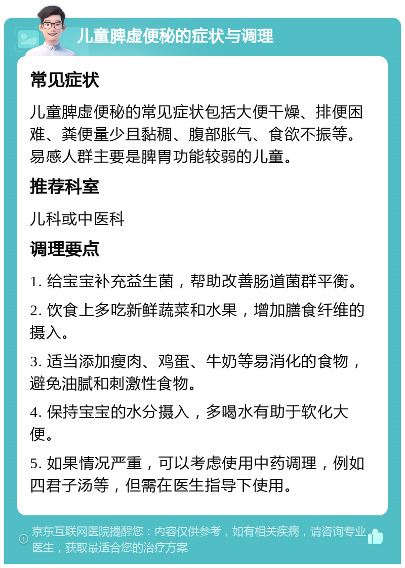 儿童脾虚便秘的症状与调理 常见症状 儿童脾虚便秘的常见症状包括大便干燥、排便困难、粪便量少且黏稠、腹部胀气、食欲不振等。易感人群主要是脾胃功能较弱的儿童。 推荐科室 儿科或中医科 调理要点 1. 给宝宝补充益生菌，帮助改善肠道菌群平衡。 2. 饮食上多吃新鲜蔬菜和水果，增加膳食纤维的摄入。 3. 适当添加瘦肉、鸡蛋、牛奶等易消化的食物，避免油腻和刺激性食物。 4. 保持宝宝的水分摄入，多喝水有助于软化大便。 5. 如果情况严重，可以考虑使用中药调理，例如四君子汤等，但需在医生指导下使用。