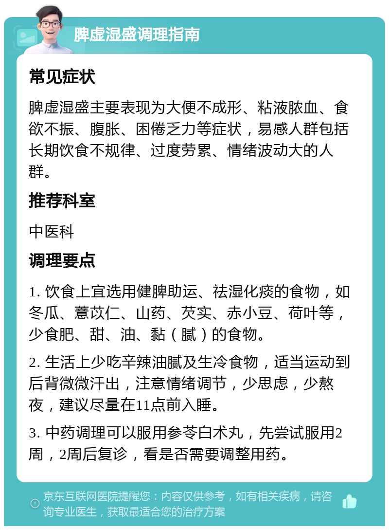 脾虚湿盛调理指南 常见症状 脾虚湿盛主要表现为大便不成形、粘液脓血、食欲不振、腹胀、困倦乏力等症状，易感人群包括长期饮食不规律、过度劳累、情绪波动大的人群。 推荐科室 中医科 调理要点 1. 饮食上宜选用健脾助运、祛湿化痰的食物，如冬瓜、薏苡仁、山药、芡实、赤小豆、荷叶等，少食肥、甜、油、黏（腻）的食物。 2. 生活上少吃辛辣油腻及生冷食物，适当运动到后背微微汗出，注意情绪调节，少思虑，少熬夜，建议尽量在11点前入睡。 3. 中药调理可以服用参苓白术丸，先尝试服用2周，2周后复诊，看是否需要调整用药。