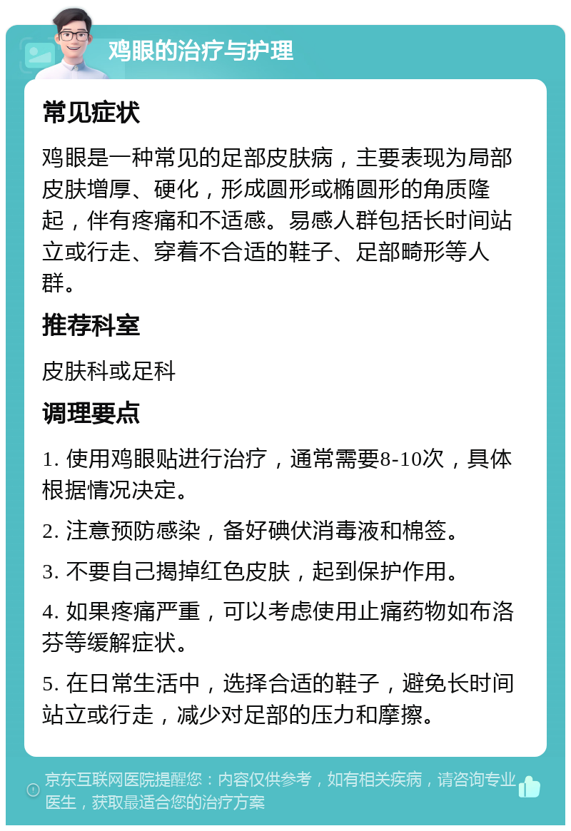 鸡眼的治疗与护理 常见症状 鸡眼是一种常见的足部皮肤病，主要表现为局部皮肤增厚、硬化，形成圆形或椭圆形的角质隆起，伴有疼痛和不适感。易感人群包括长时间站立或行走、穿着不合适的鞋子、足部畸形等人群。 推荐科室 皮肤科或足科 调理要点 1. 使用鸡眼贴进行治疗，通常需要8-10次，具体根据情况决定。 2. 注意预防感染，备好碘伏消毒液和棉签。 3. 不要自己揭掉红色皮肤，起到保护作用。 4. 如果疼痛严重，可以考虑使用止痛药物如布洛芬等缓解症状。 5. 在日常生活中，选择合适的鞋子，避免长时间站立或行走，减少对足部的压力和摩擦。