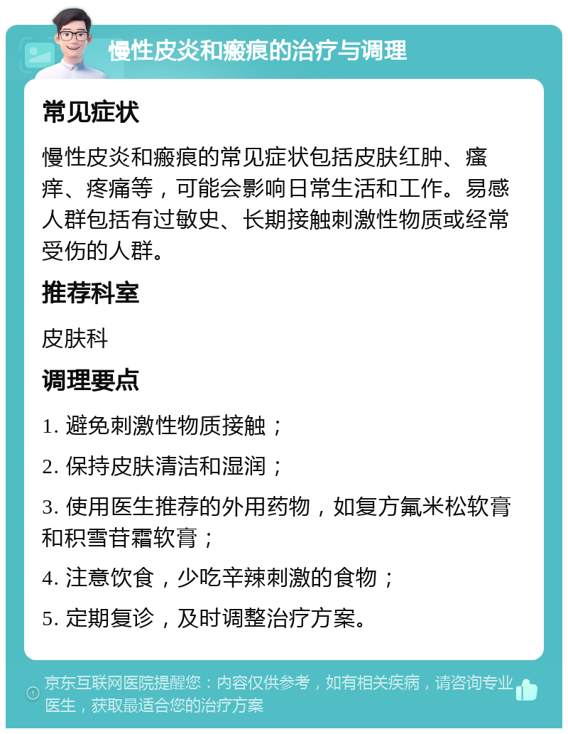 慢性皮炎和瘢痕的治疗与调理 常见症状 慢性皮炎和瘢痕的常见症状包括皮肤红肿、瘙痒、疼痛等，可能会影响日常生活和工作。易感人群包括有过敏史、长期接触刺激性物质或经常受伤的人群。 推荐科室 皮肤科 调理要点 1. 避免刺激性物质接触； 2. 保持皮肤清洁和湿润； 3. 使用医生推荐的外用药物，如复方氟米松软膏和积雪苷霜软膏； 4. 注意饮食，少吃辛辣刺激的食物； 5. 定期复诊，及时调整治疗方案。