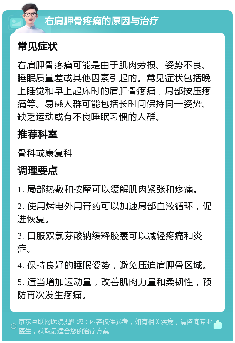 右肩胛骨疼痛的原因与治疗 常见症状 右肩胛骨疼痛可能是由于肌肉劳损、姿势不良、睡眠质量差或其他因素引起的。常见症状包括晚上睡觉和早上起床时的肩胛骨疼痛，局部按压疼痛等。易感人群可能包括长时间保持同一姿势、缺乏运动或有不良睡眠习惯的人群。 推荐科室 骨科或康复科 调理要点 1. 局部热敷和按摩可以缓解肌肉紧张和疼痛。 2. 使用烤电外用膏药可以加速局部血液循环，促进恢复。 3. 口服双氯芬酸钠缓释胶囊可以减轻疼痛和炎症。 4. 保持良好的睡眠姿势，避免压迫肩胛骨区域。 5. 适当增加运动量，改善肌肉力量和柔韧性，预防再次发生疼痛。