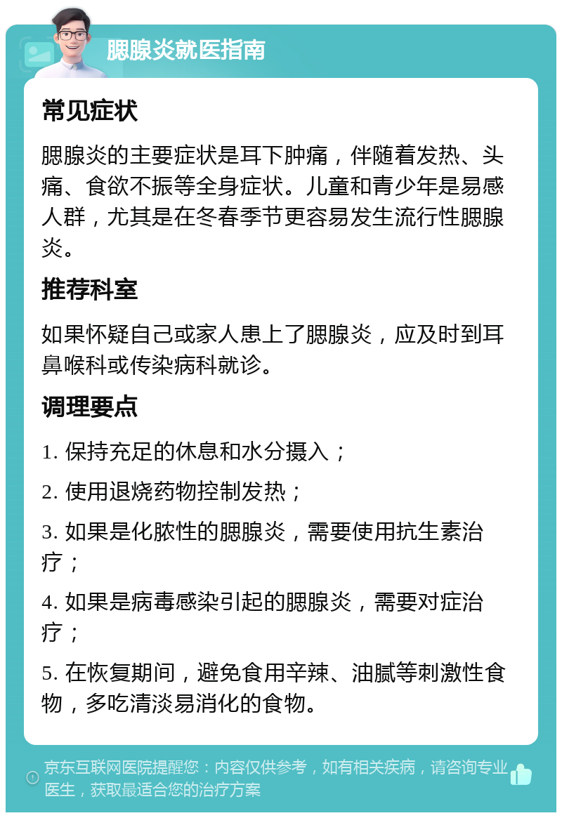 腮腺炎就医指南 常见症状 腮腺炎的主要症状是耳下肿痛，伴随着发热、头痛、食欲不振等全身症状。儿童和青少年是易感人群，尤其是在冬春季节更容易发生流行性腮腺炎。 推荐科室 如果怀疑自己或家人患上了腮腺炎，应及时到耳鼻喉科或传染病科就诊。 调理要点 1. 保持充足的休息和水分摄入； 2. 使用退烧药物控制发热； 3. 如果是化脓性的腮腺炎，需要使用抗生素治疗； 4. 如果是病毒感染引起的腮腺炎，需要对症治疗； 5. 在恢复期间，避免食用辛辣、油腻等刺激性食物，多吃清淡易消化的食物。