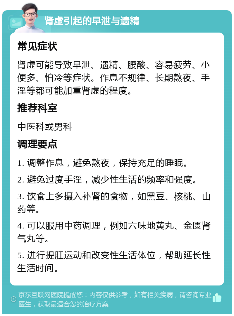 肾虚引起的早泄与遗精 常见症状 肾虚可能导致早泄、遗精、腰酸、容易疲劳、小便多、怕冷等症状。作息不规律、长期熬夜、手淫等都可能加重肾虚的程度。 推荐科室 中医科或男科 调理要点 1. 调整作息，避免熬夜，保持充足的睡眠。 2. 避免过度手淫，减少性生活的频率和强度。 3. 饮食上多摄入补肾的食物，如黑豆、核桃、山药等。 4. 可以服用中药调理，例如六味地黄丸、金匮肾气丸等。 5. 进行提肛运动和改变性生活体位，帮助延长性生活时间。