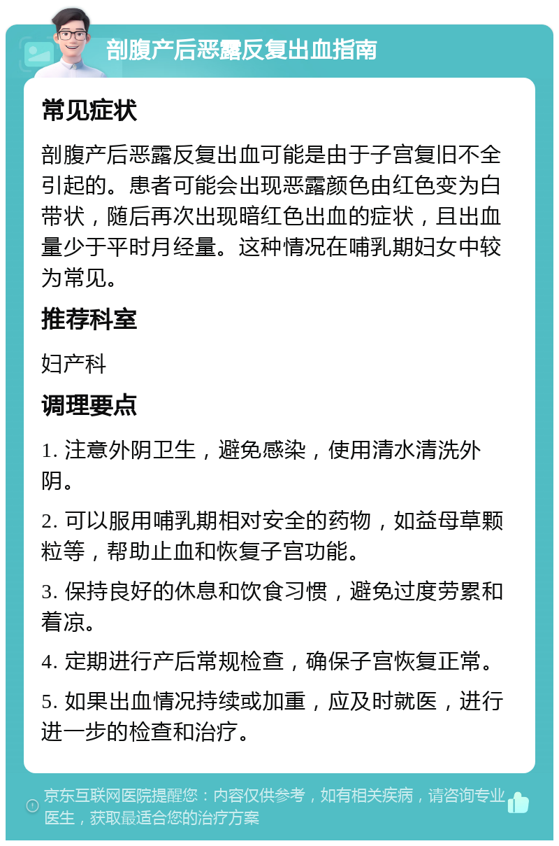 剖腹产后恶露反复出血指南 常见症状 剖腹产后恶露反复出血可能是由于子宫复旧不全引起的。患者可能会出现恶露颜色由红色变为白带状，随后再次出现暗红色出血的症状，且出血量少于平时月经量。这种情况在哺乳期妇女中较为常见。 推荐科室 妇产科 调理要点 1. 注意外阴卫生，避免感染，使用清水清洗外阴。 2. 可以服用哺乳期相对安全的药物，如益母草颗粒等，帮助止血和恢复子宫功能。 3. 保持良好的休息和饮食习惯，避免过度劳累和着凉。 4. 定期进行产后常规检查，确保子宫恢复正常。 5. 如果出血情况持续或加重，应及时就医，进行进一步的检查和治疗。