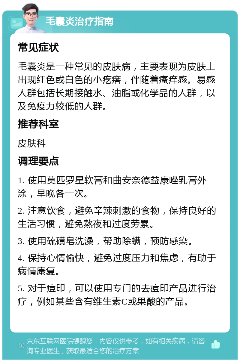 毛囊炎治疗指南 常见症状 毛囊炎是一种常见的皮肤病，主要表现为皮肤上出现红色或白色的小疙瘩，伴随着瘙痒感。易感人群包括长期接触水、油脂或化学品的人群，以及免疫力较低的人群。 推荐科室 皮肤科 调理要点 1. 使用莫匹罗星软膏和曲安奈德益康唑乳膏外涂，早晚各一次。 2. 注意饮食，避免辛辣刺激的食物，保持良好的生活习惯，避免熬夜和过度劳累。 3. 使用硫磺皂洗澡，帮助除螨，预防感染。 4. 保持心情愉快，避免过度压力和焦虑，有助于病情康复。 5. 对于痘印，可以使用专门的去痘印产品进行治疗，例如某些含有维生素C或果酸的产品。