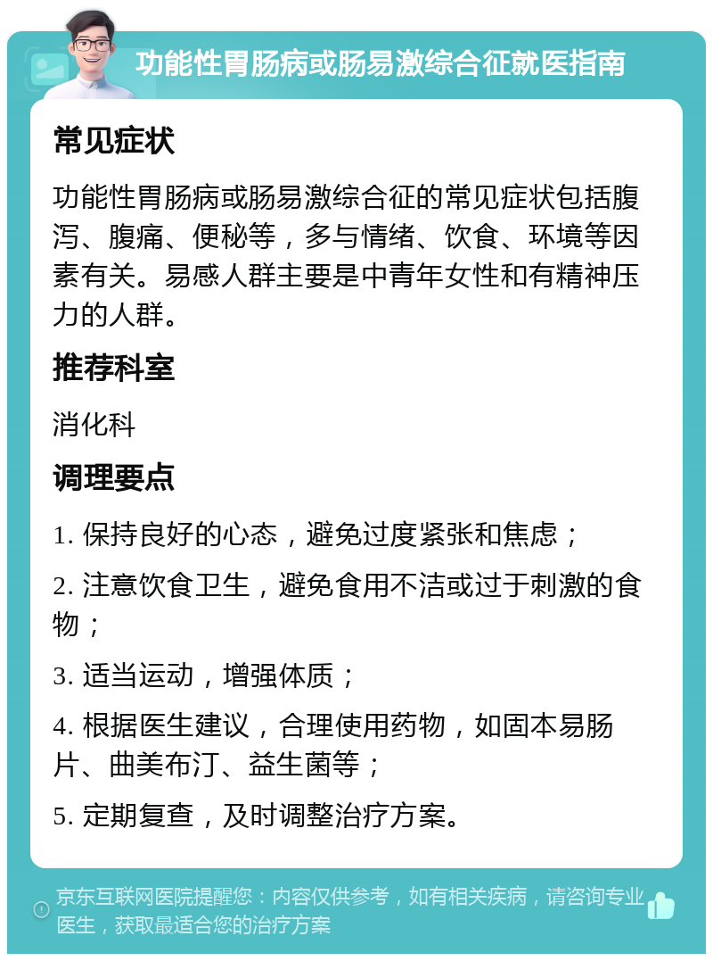 功能性胃肠病或肠易激综合征就医指南 常见症状 功能性胃肠病或肠易激综合征的常见症状包括腹泻、腹痛、便秘等，多与情绪、饮食、环境等因素有关。易感人群主要是中青年女性和有精神压力的人群。 推荐科室 消化科 调理要点 1. 保持良好的心态，避免过度紧张和焦虑； 2. 注意饮食卫生，避免食用不洁或过于刺激的食物； 3. 适当运动，增强体质； 4. 根据医生建议，合理使用药物，如固本易肠片、曲美布汀、益生菌等； 5. 定期复查，及时调整治疗方案。