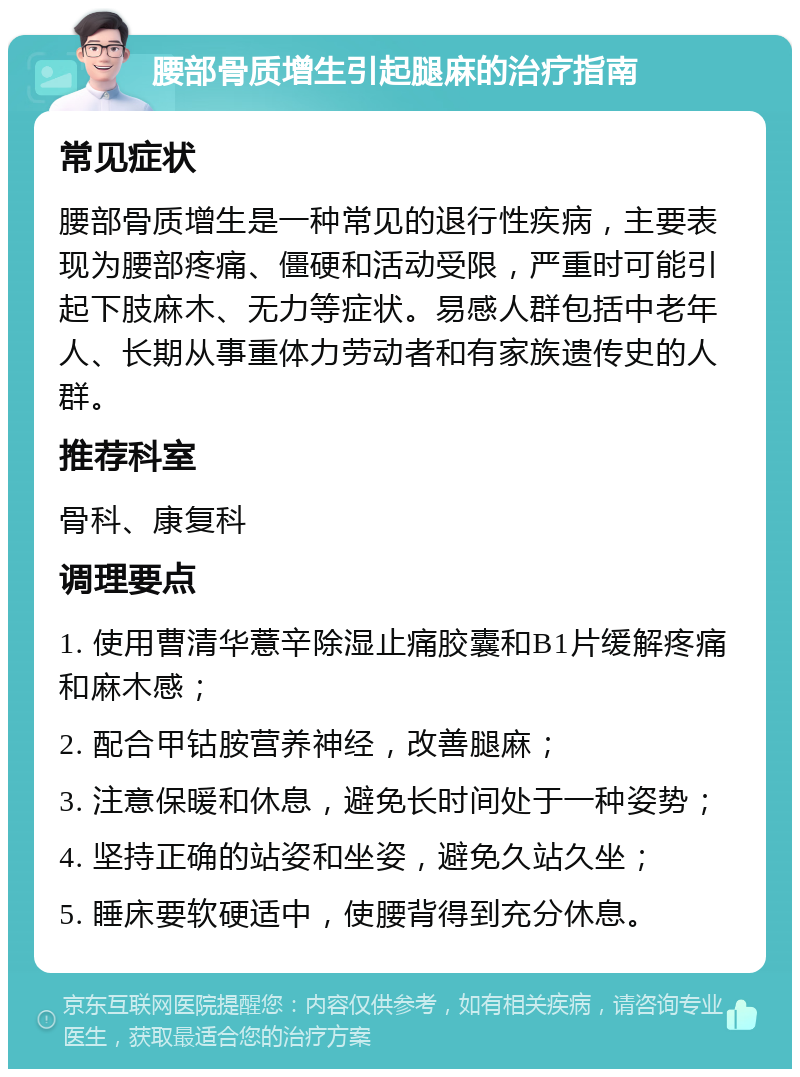 腰部骨质增生引起腿麻的治疗指南 常见症状 腰部骨质增生是一种常见的退行性疾病，主要表现为腰部疼痛、僵硬和活动受限，严重时可能引起下肢麻木、无力等症状。易感人群包括中老年人、长期从事重体力劳动者和有家族遗传史的人群。 推荐科室 骨科、康复科 调理要点 1. 使用曹清华薏辛除湿止痛胶囊和B1片缓解疼痛和麻木感； 2. 配合甲钴胺营养神经，改善腿麻； 3. 注意保暖和休息，避免长时间处于一种姿势； 4. 坚持正确的站姿和坐姿，避免久站久坐； 5. 睡床要软硬适中，使腰背得到充分休息。