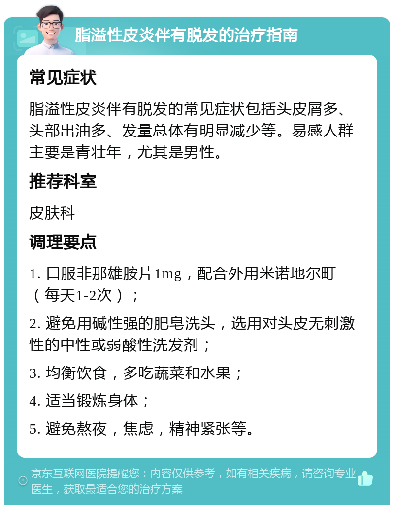 脂溢性皮炎伴有脱发的治疗指南 常见症状 脂溢性皮炎伴有脱发的常见症状包括头皮屑多、头部出油多、发量总体有明显减少等。易感人群主要是青壮年，尤其是男性。 推荐科室 皮肤科 调理要点 1. 口服非那雄胺片1mg，配合外用米诺地尔町（每天1-2次）； 2. 避免用碱性强的肥皂洗头，选用对头皮无刺激性的中性或弱酸性洗发剂； 3. 均衡饮食，多吃蔬菜和水果； 4. 适当锻炼身体； 5. 避免熬夜，焦虑，精神紧张等。