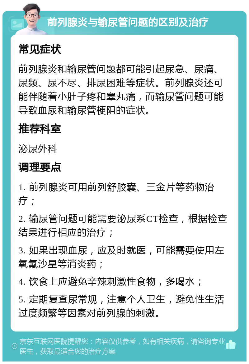 前列腺炎与输尿管问题的区别及治疗 常见症状 前列腺炎和输尿管问题都可能引起尿急、尿痛、尿频、尿不尽、排尿困难等症状。前列腺炎还可能伴随着小肚子疼和睾丸痛，而输尿管问题可能导致血尿和输尿管梗阻的症状。 推荐科室 泌尿外科 调理要点 1. 前列腺炎可用前列舒胶囊、三金片等药物治疗； 2. 输尿管问题可能需要泌尿系CT检查，根据检查结果进行相应的治疗； 3. 如果出现血尿，应及时就医，可能需要使用左氧氟沙星等消炎药； 4. 饮食上应避免辛辣刺激性食物，多喝水； 5. 定期复查尿常规，注意个人卫生，避免性生活过度频繁等因素对前列腺的刺激。